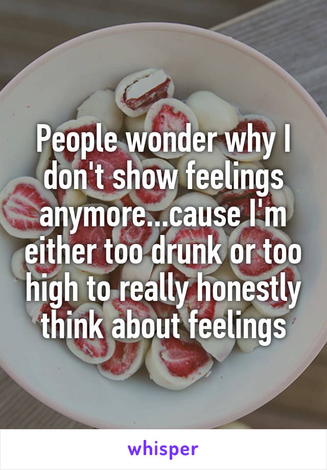 People wonder why I don't show feelings anymore...cause I'm either too drunk or too high to really honestly think about feelings