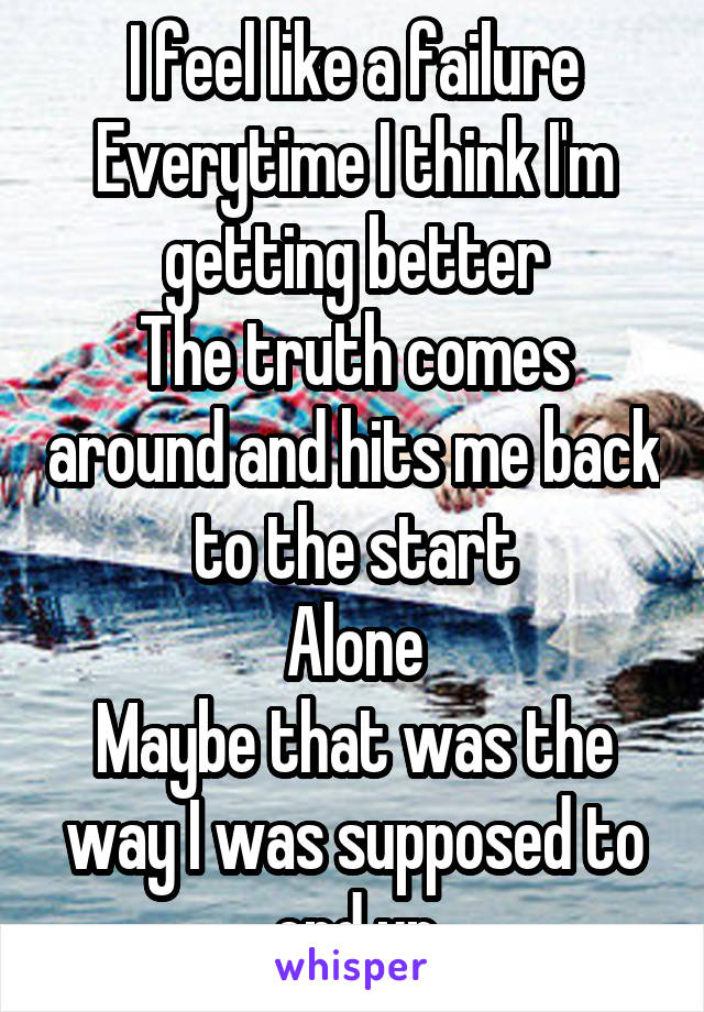 I feel like a failure
Everytime I think I'm getting better
The truth comes around and hits me back to the start
Alone
Maybe that was the way I was supposed to end up