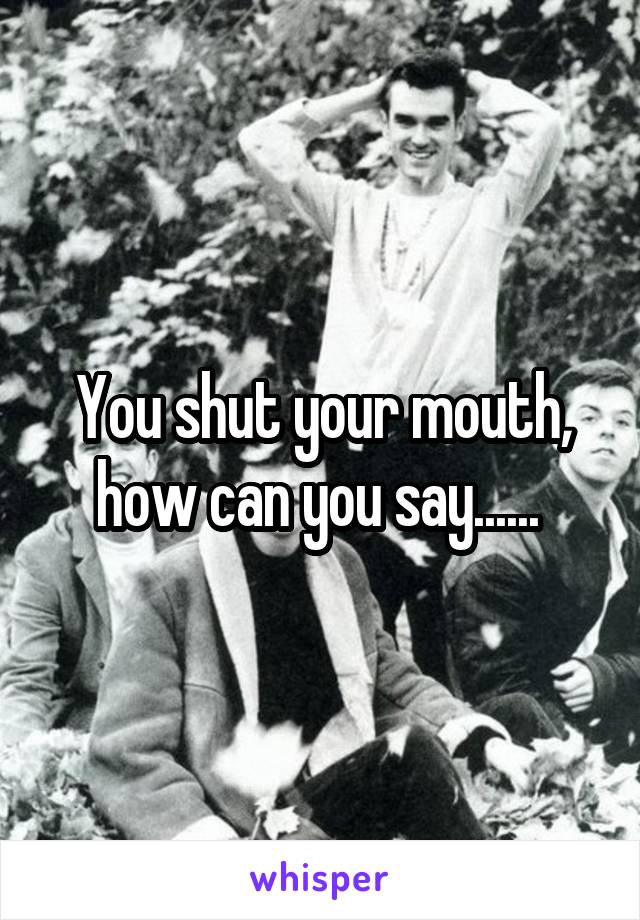 You shut your mouth, how can you say...... 