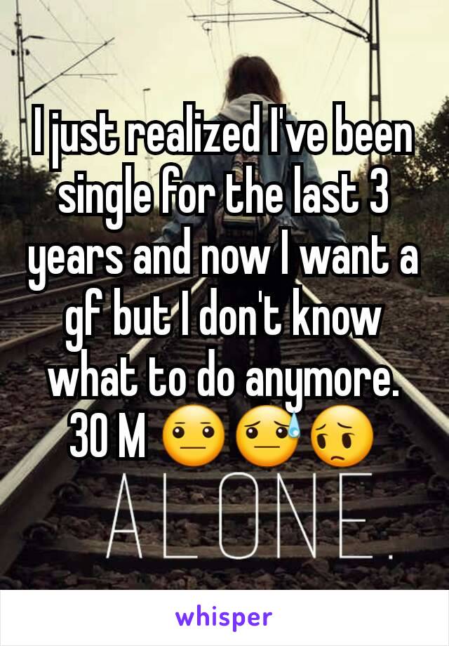 I just realized I've been single for the last 3 years and now I want a gf but I don't know what to do anymore. 30 M 😐😓😔