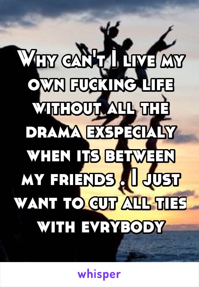 Why can't I live my own fucking life without all the drama exspecialy when its between my friends . I just want to cut all ties with evrybody