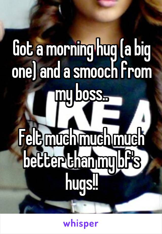 Got a morning hug (a big one) and a smooch from my boss..

Felt much much much better than my bf's hugs!!