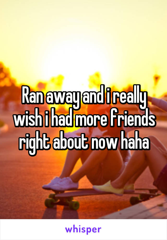 Ran away and i really wish i had more friends right about now haha