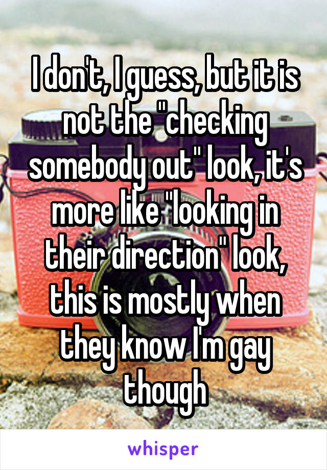 I don't, I guess, but it is not the "checking somebody out" look, it's more like "looking in their direction" look, this is mostly when they know I'm gay though