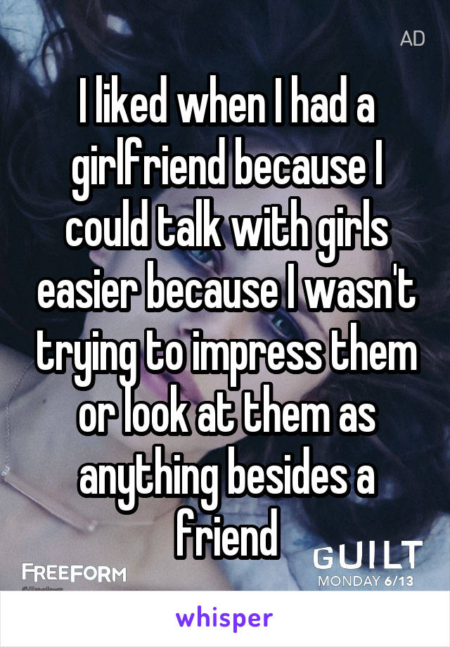 I liked when I had a girlfriend because I could talk with girls easier because I wasn't trying to impress them or look at them as anything besides a friend