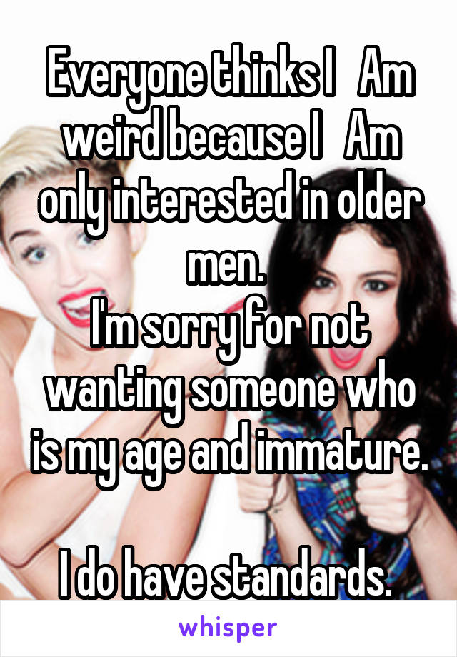 Everyone thinks I   Am weird because I   Am only interested in older men. 
I'm sorry for not wanting someone who is my age and immature. 
I do have standards. 