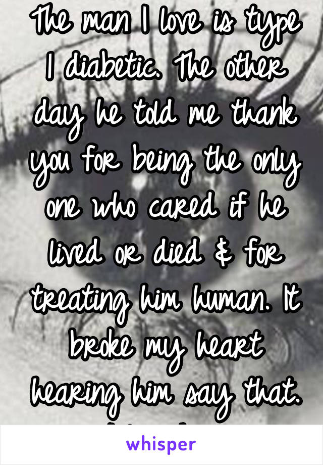 The man I love is type 1 diabetic. The other day he told me thank you for being the only one who cared if he lived or died & for treating him human. It broke my heart hearing him say that. I love him.