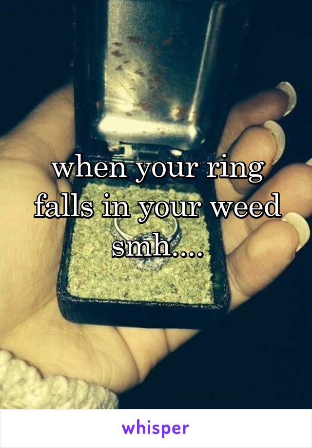 when your ring falls in your weed
smh....
