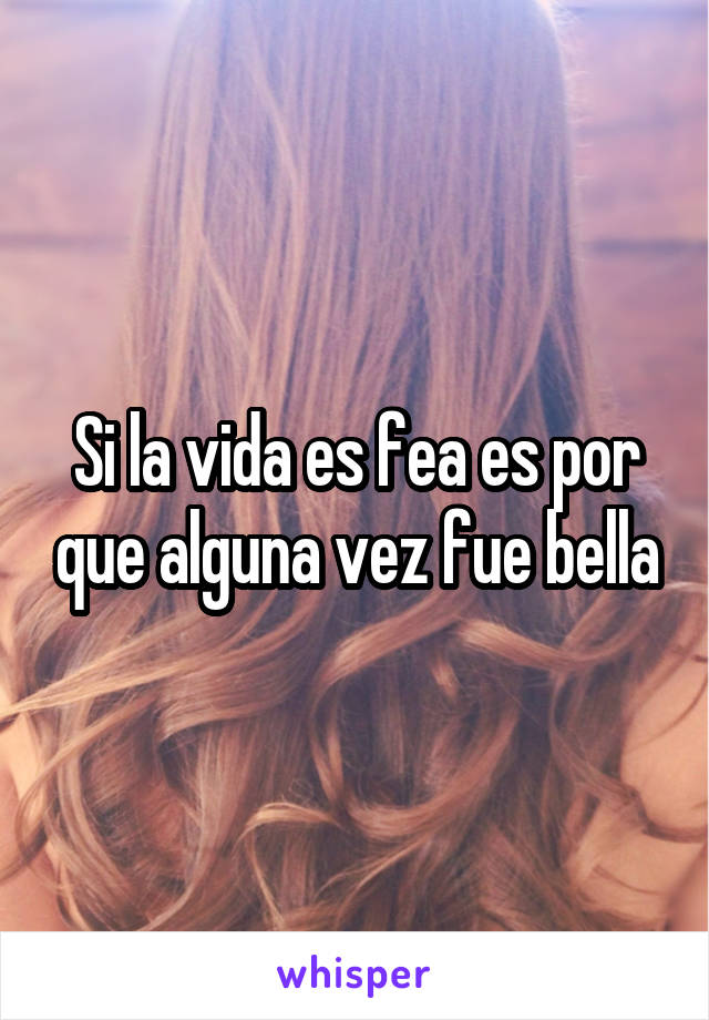 Si la vida es fea es por que alguna vez fue bella