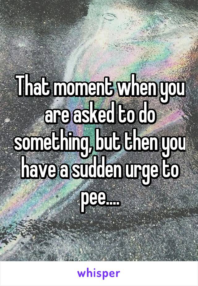 That moment when you are asked to do something, but then you have a sudden urge to pee....