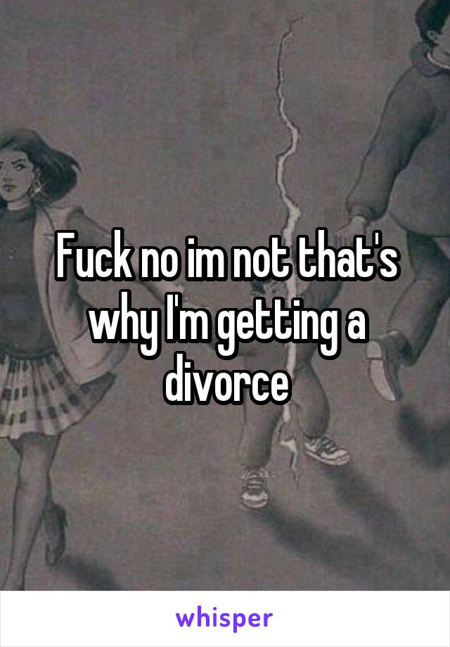 Fuck no im not that's why I'm getting a divorce