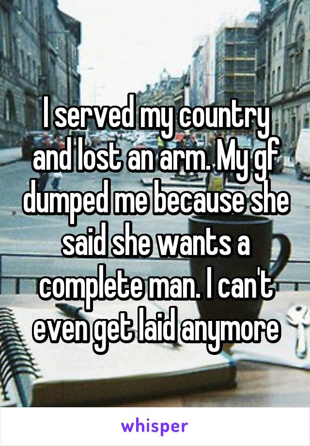 I served my country and lost an arm. My gf dumped me because she said she wants a complete man. I can't even get laid anymore