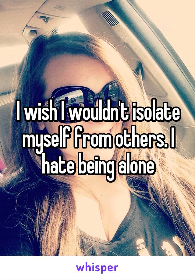 I wish I wouldn't isolate myself from others. I hate being alone