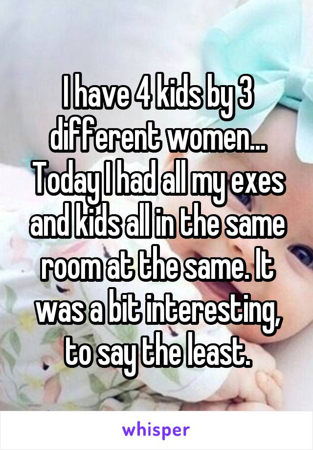 I have 4 kids by 3 different women... Today I had all my exes and kids all in the same room at the same. It was a bit interesting, to say the least.
