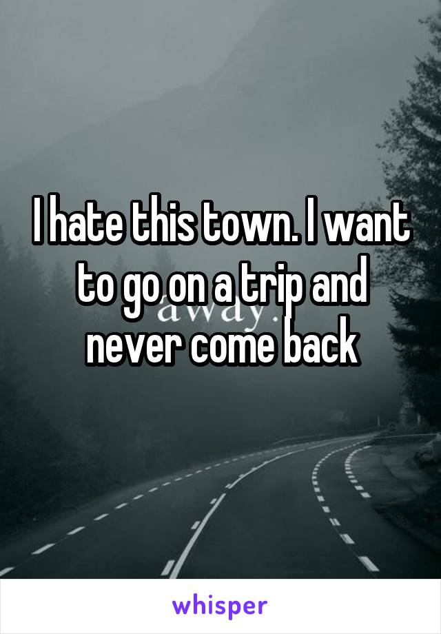 I hate this town. I want to go on a trip and never come back
