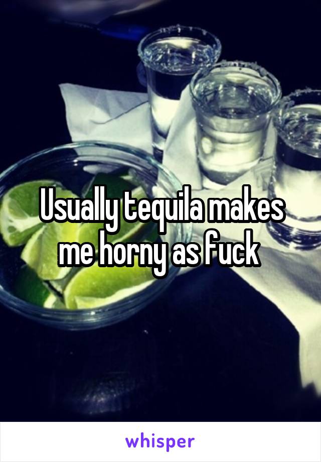 Usually tequila makes me horny as fuck 