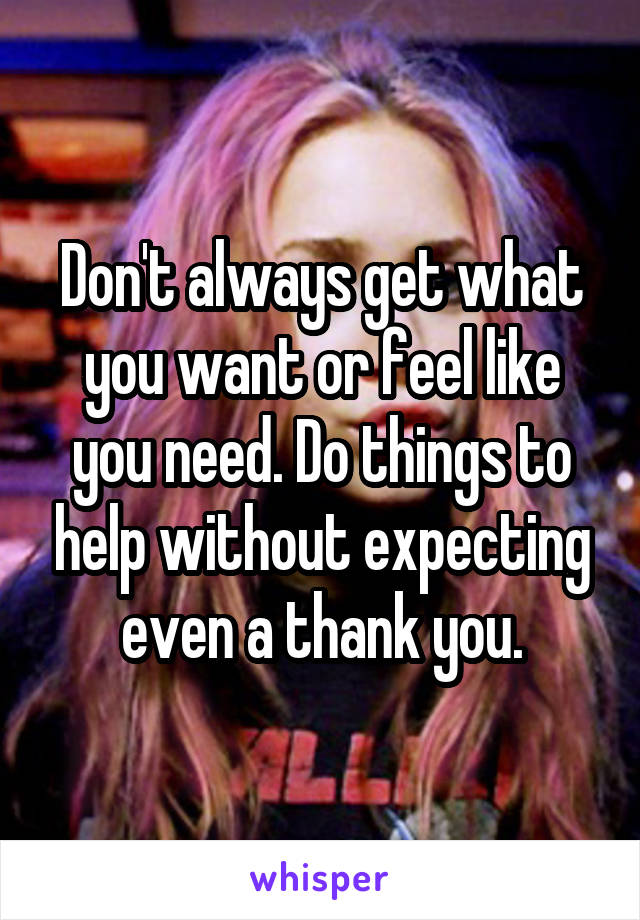 Don't always get what you want or feel like you need. Do things to help without expecting even a thank you.