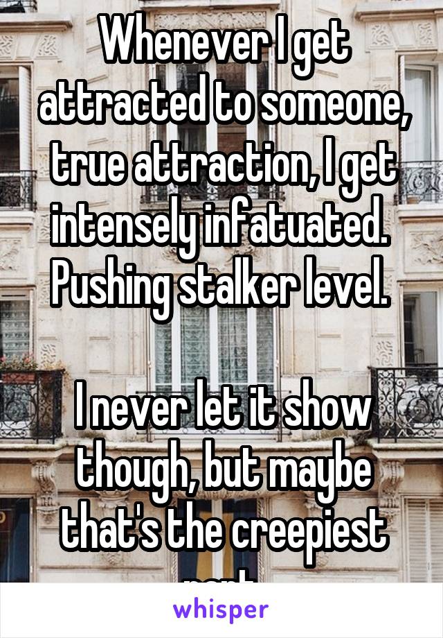 Whenever I get attracted to someone, true attraction, I get intensely infatuated. 
Pushing stalker level. 

I never let it show though, but maybe that's the creepiest part.