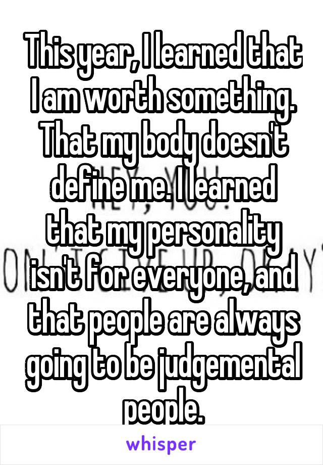 This year, I learned that I am worth something. That my body doesn't define me. I learned that my personality isn't for everyone, and that people are always going to be judgemental people.