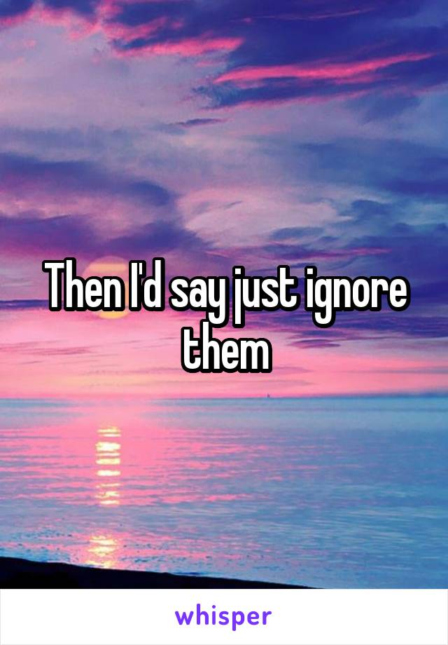 Then I'd say just ignore them