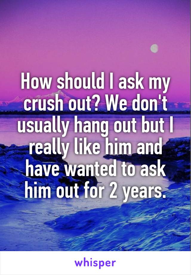 How should I ask my crush out? We don't usually hang out but I really like him and have wanted to ask him out for 2 years.