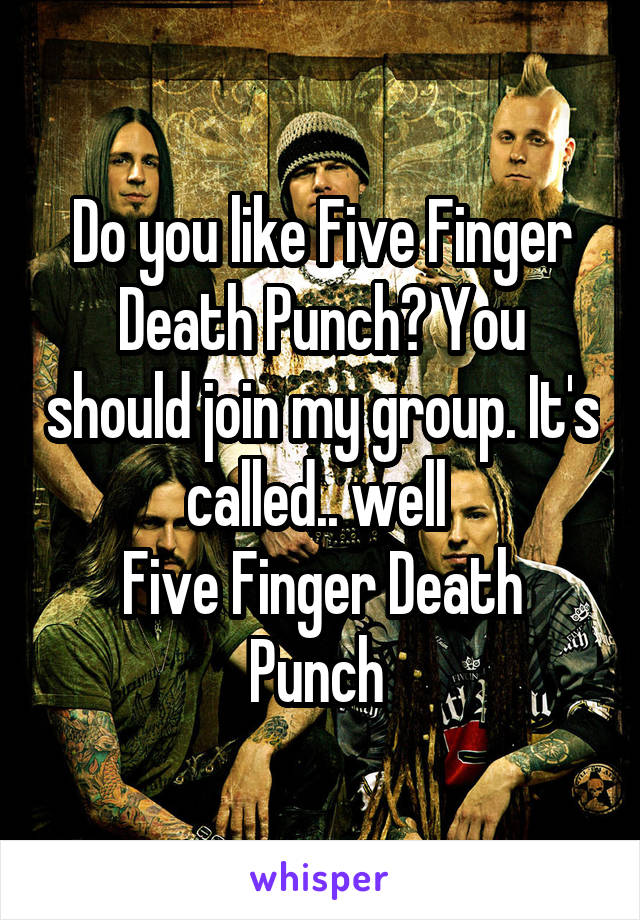 Do you like Five Finger Death Punch? You should join my group. It's called.. well 
Five Finger Death Punch 