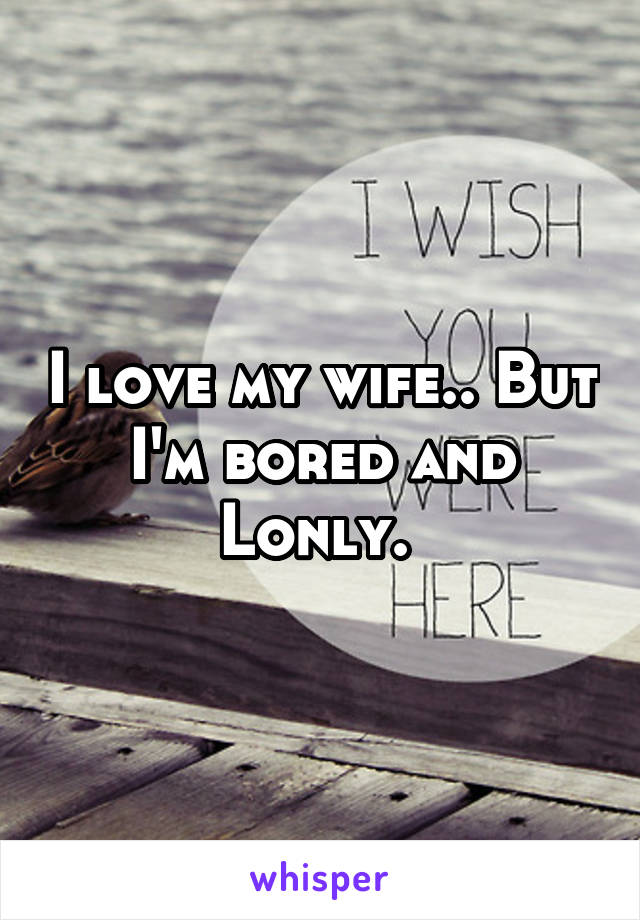 I love my wife.. But I'm bored and Lonly. 