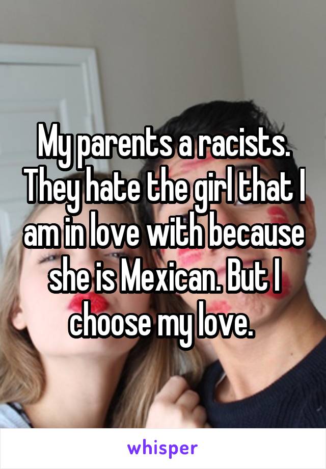 My parents a racists. They hate the girl that I am in love with because she is Mexican. But I choose my love. 