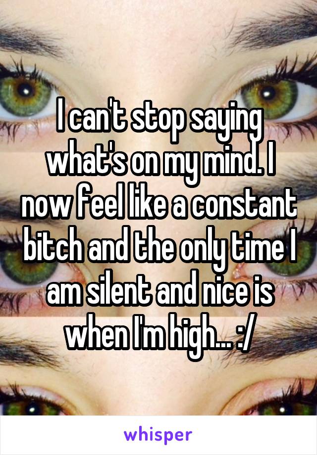 I can't stop saying what's on my mind. I now feel like a constant bitch and the only time I am silent and nice is when I'm high... :/