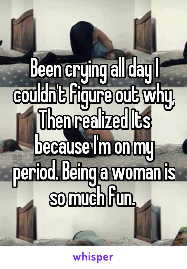 Been crying all day I couldn't figure out why, Then realized Its because I'm on my period. Being a woman is so much fun. 