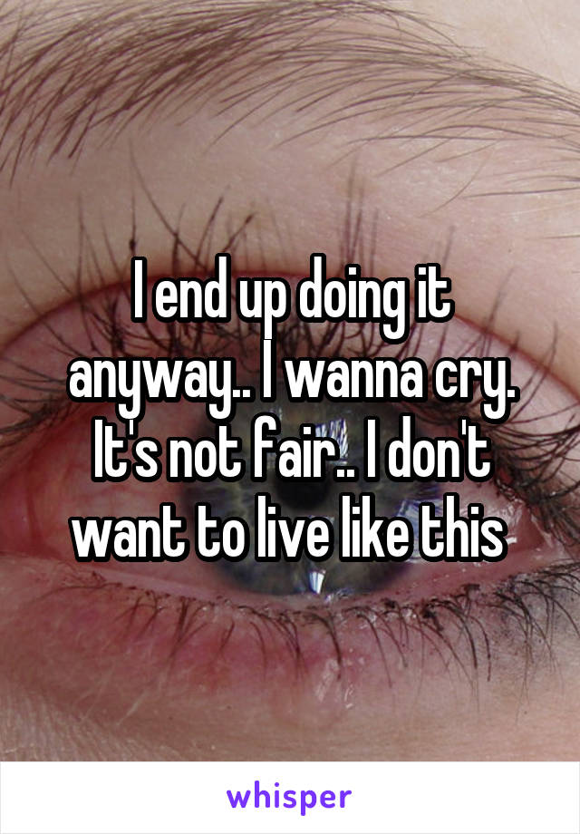 I end up doing it anyway.. I wanna cry. It's not fair.. I don't want to live like this 