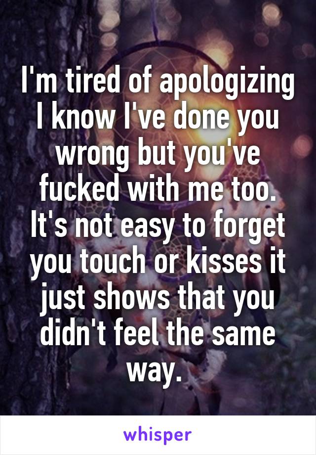 I'm tired of apologizing I know I've done you wrong but you've fucked with me too. It's not easy to forget you touch or kisses it just shows that you didn't feel the same way. 