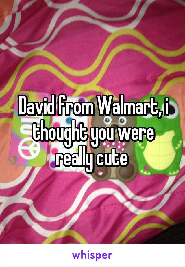 David from Walmart, i thought you were really cute 