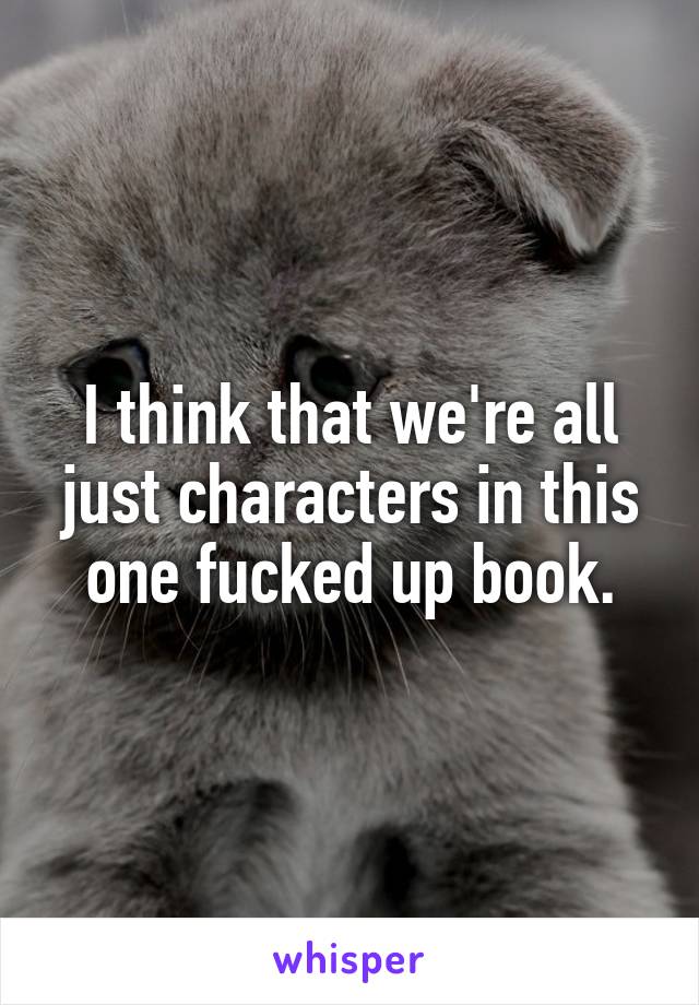 I think that we're all just characters in this one fucked up book.