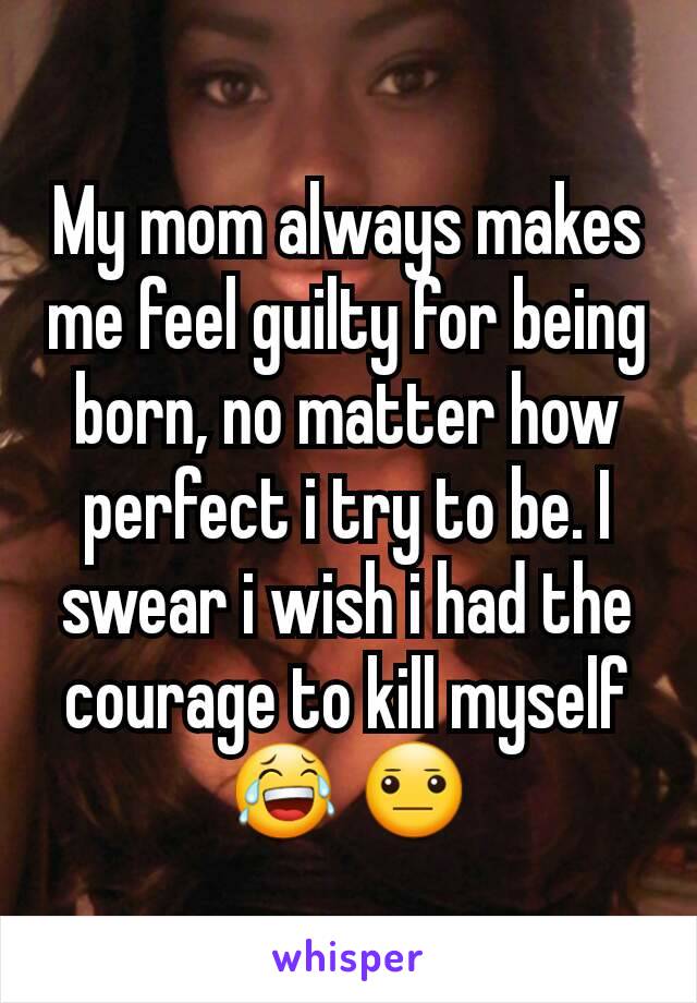 My mom always makes me feel guilty for being born, no matter how perfect i try to be. I swear i wish i had the courage to kill myself 😂 😐