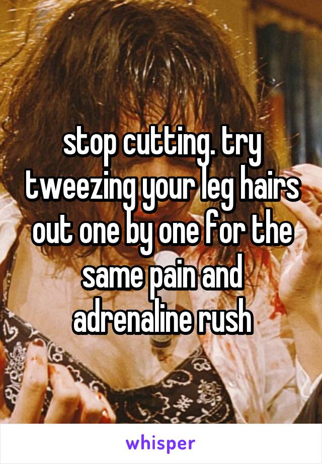 stop cutting. try tweezing your leg hairs out one by one for the same pain and adrenaline rush