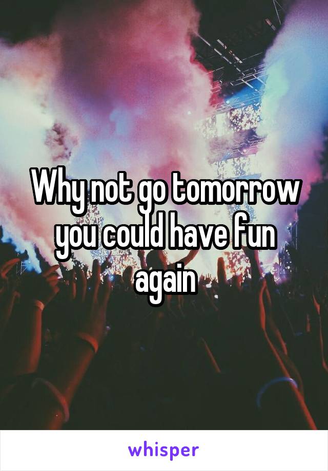 Why not go tomorrow you could have fun again
