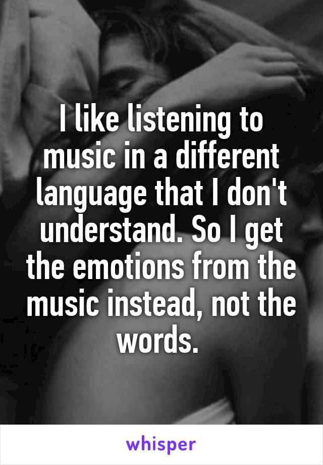 I like listening to music in a different language that I don't understand. So I get the emotions from the music instead, not the words. 