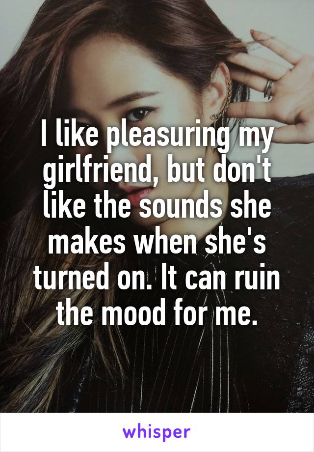 I like pleasuring my girlfriend, but don't like the sounds she makes when she's turned on. It can ruin the mood for me.