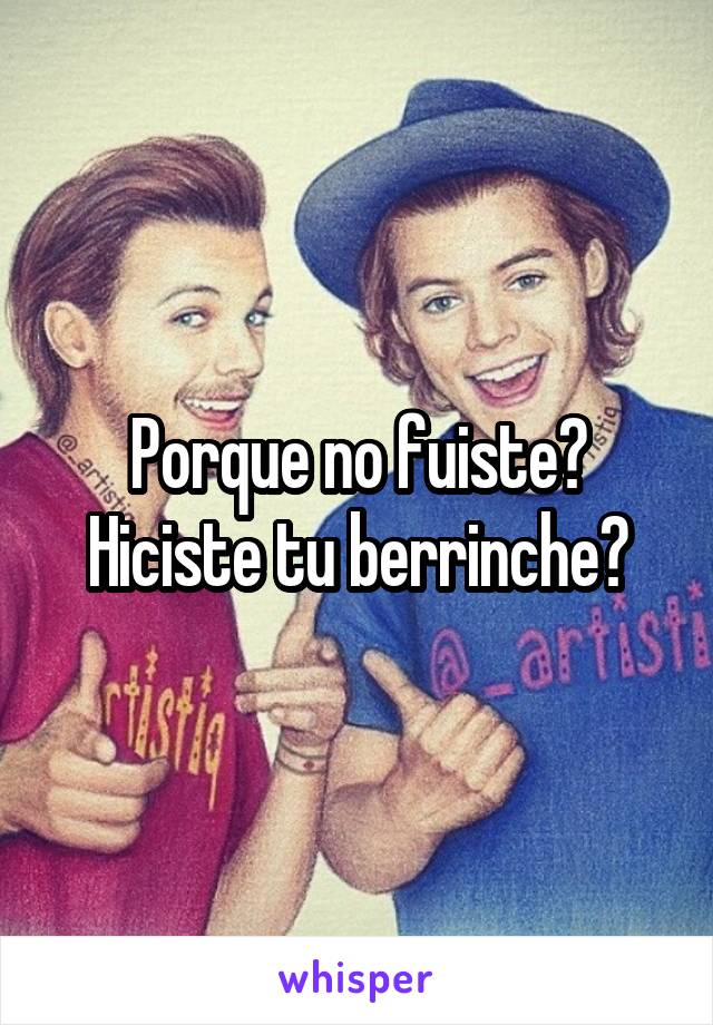 Porque no fuiste?
Hiciste tu berrinche?