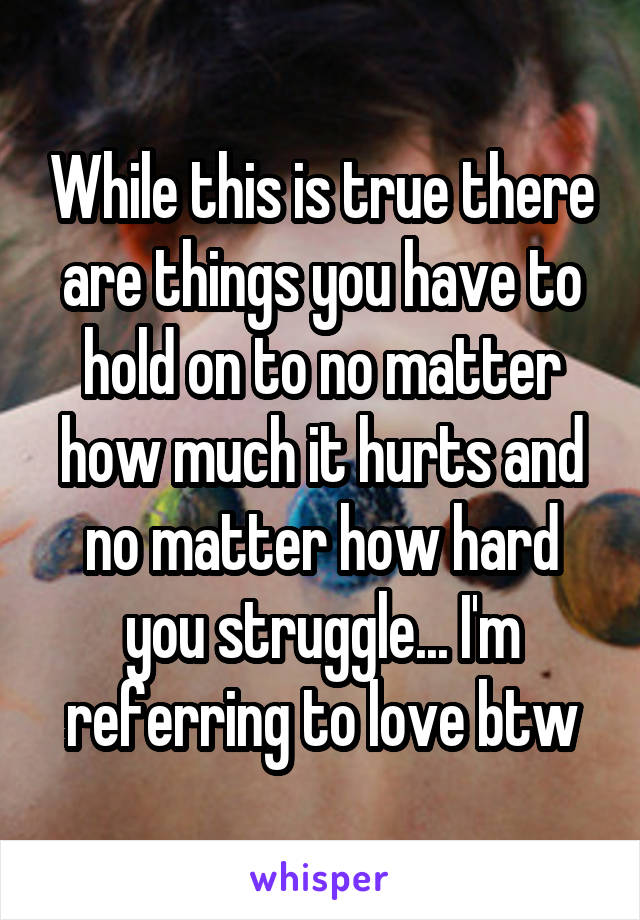 While this is true there are things you have to hold on to no matter how much it hurts and no matter how hard you struggle... I'm referring to love btw