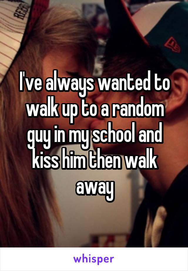 I've always wanted to walk up to a random guy in my school and kiss him then walk away