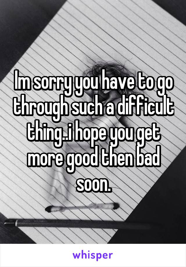 Im sorry you have to go through such a difficult thing..i hope you get more good then bad soon.