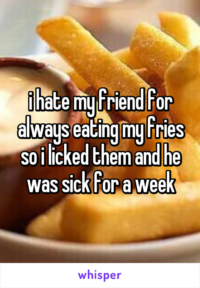 i hate my friend for always eating my fries so i licked them and he was sick for a week