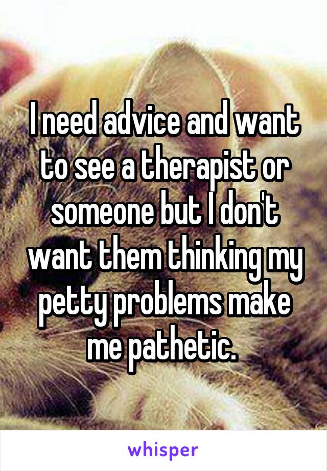 I need advice and want to see a therapist or someone but I don't want them thinking my petty problems make me pathetic. 