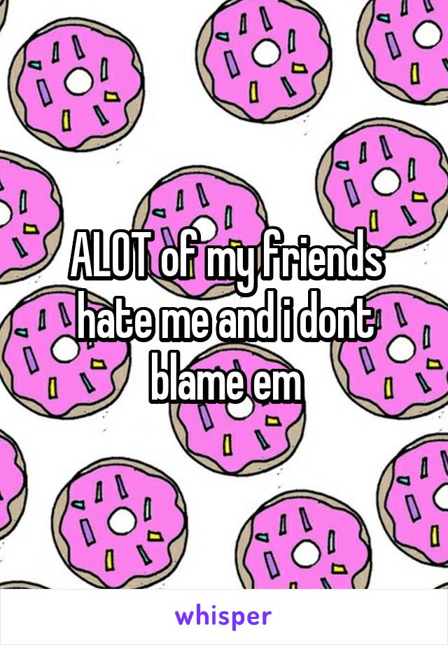 ALOT of my friends hate me and i dont blame em