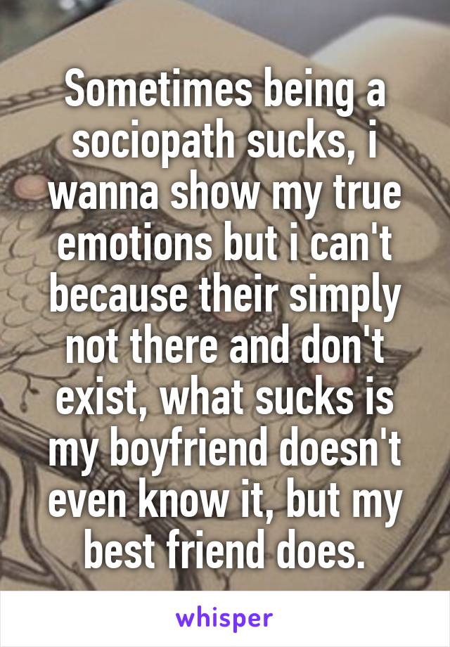 Sometimes being a sociopath sucks, i wanna show my true emotions but i can't because their simply not there and don't exist, what sucks is my boyfriend doesn't even know it, but my best friend does.