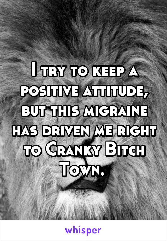 I try to keep a positive attitude, but this migraine has driven me right to Cranky Bitch Town. 