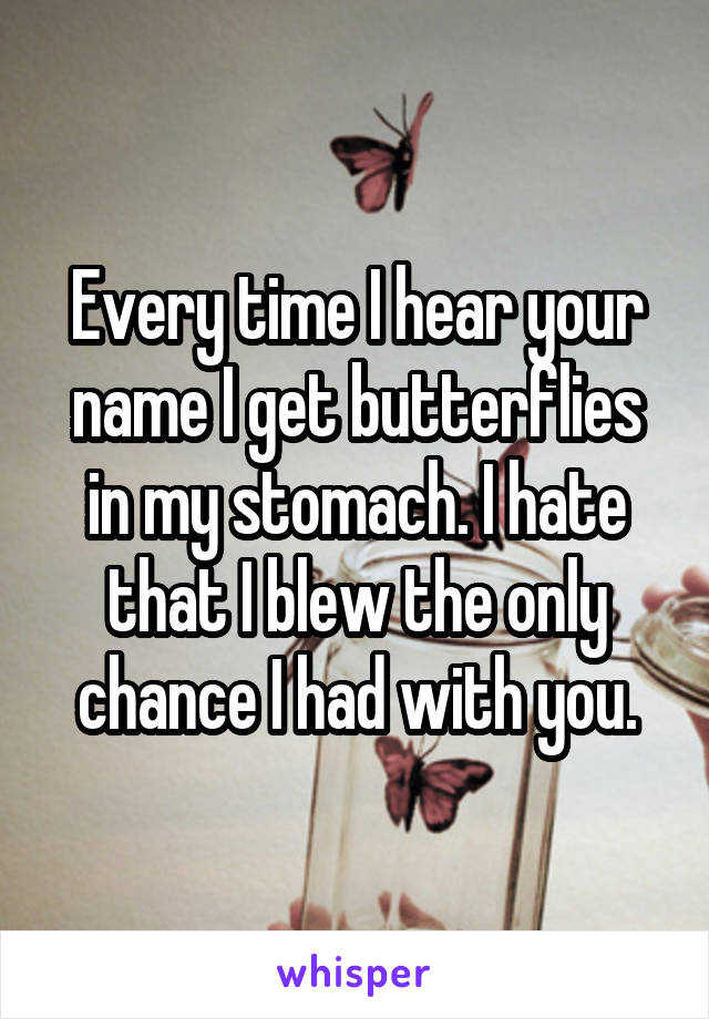 Every time I hear your name I get butterflies in my stomach. I hate that I blew the only chance I had with you.