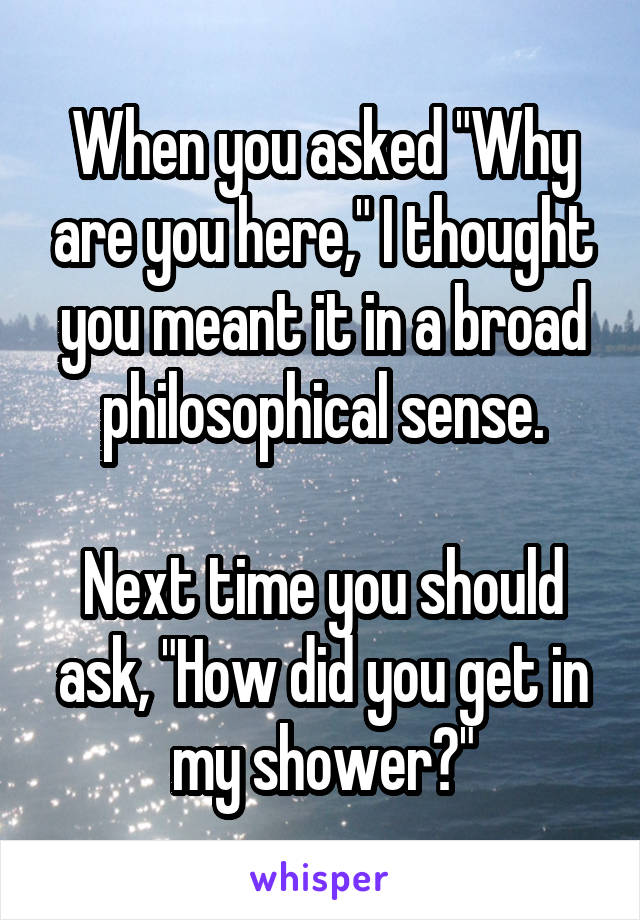 When you asked "Why are you here," I thought you meant it in a broad philosophical sense.

Next time you should ask, "How did you get in my shower?"